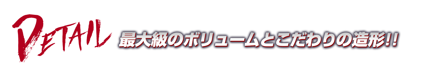 DETAIL:最大級のボリュームとこだわりの造形!!